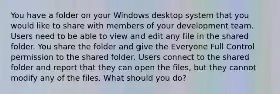 You have a folder on your Windows desktop system that you would like to share with members of your development team. Users need to be able to view and edit any file in the shared folder. You share the folder and give the Everyone Full Control permission to the shared folder. Users connect to the shared folder and report that they can open the files, but they cannot modify any of the files. What should you do?