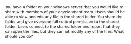 You have a folder on your Windows server that you would like to share with members of your development team. Users should be able to view and edit any file in the shared folder. You share the folder and give everyone full control permission to the shared folder. Users connect to the shared folder and report that they can open the files, but they cannot modify any of the files. What should you do?