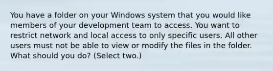 You have a folder on your Windows system that you would like members of your development team to access. You want to restrict network and local access to only specific users. All other users must not be able to view or modify the files in the folder. What should you do? (Select two.)