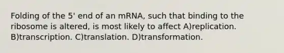 Folding of the 5' end of an mRNA, such that binding to the ribosome is altered, is most likely to affect A)replication. B)transcription. C)translation. D)transformation.