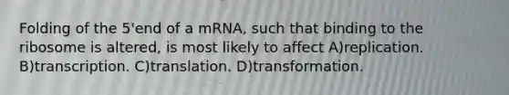 Folding of the 5'end of a mRNA, such that binding to the ribosome is altered, is most likely to affect A)replication. B)transcription. C)translation. D)transformation.