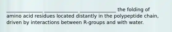 _______________ ______________ _______________ the folding of amino acid residues located distantly in the polypeptide chain, driven by interactions between R-groups and with water.