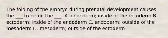 The folding of the embryo during <a href='https://www.questionai.com/knowledge/kMumvNdQFH-prenatal-development' class='anchor-knowledge'>prenatal development</a> causes the ___ to be on the ___. A. endoderm; inside of the ectoderm B. ectoderm; inside of the endoderm C. endoderm; outside of the mesoderm D. mesoderm; outside of the ectoderm