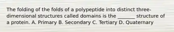 The folding of the folds of a polypeptide into distinct three-dimensional structures called domains is the _______ structure of a protein. A. Primary B. Secondary C. Tertiary D. Quaternary