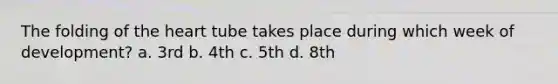 The folding of the heart tube takes place during which week of development? a. 3rd b. 4th c. 5th d. 8th