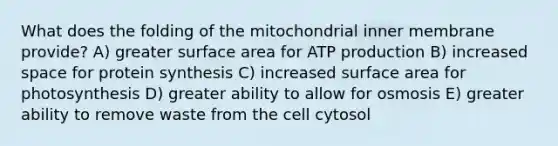 What does the folding of the mitochondrial inner membrane provide? A) greater surface area for ATP production B) increased space for protein synthesis C) increased surface area for photosynthesis D) greater ability to allow for osmosis E) greater ability to remove waste from the cell cytosol