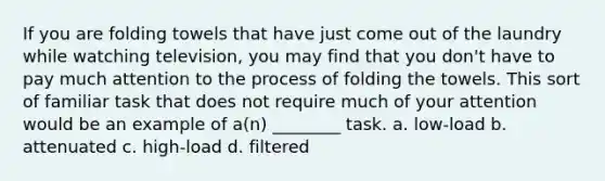 If you are folding towels that have just come out of the laundry while watching television, you may find that you don't have to pay much attention to the process of folding the towels. This sort of familiar task that does not require much of your attention would be an example of a(n) ________ task. a. low-load b. attenuated c. high-load d. filtered