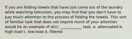 If you are folding towels that have just come out of the laundry while watching television, you may find that you don't have to pay much attention to the process of folding the towels. This sort of familiar task that does not require much of your attention would be an example of a(n) ____________ task. a. attenuated b. high-load c. low-load d. filtered