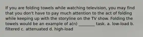 If you are folding towels while watching television, you may find that you don't have to pay much attention to the act of folding while keeping up with the storyline on the TV show. Folding the towels would be an example of a(n) ________ task. a. low-load b. filtered c. attenuated d. high-load