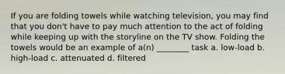 If you are folding towels while watching television, you may find that you don't have to pay much attention to the act of folding while keeping up with the storyline on the TV show. Folding the towels would be an example of a(n) ________ task a. low-load b. high-load c. attenuated d. filtered