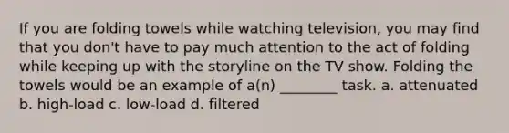 If you are folding towels while watching television, you may find that you don't have to pay much attention to the act of folding while keeping up with the storyline on the TV show. Folding the towels would be an example of a(n) ________ task. a. attenuated b. high-load c. low-load d. filtered