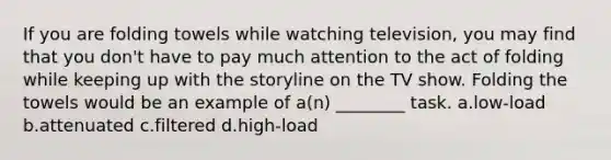 If you are folding towels while watching television, you may find that you don't have to pay much attention to the act of folding while keeping up with the storyline on the TV show. Folding the towels would be an example of a(n) ________ task. a.low-load b.attenuated c.filtered d.high-load