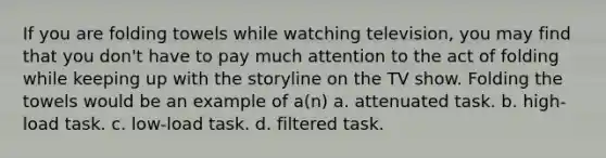 If you are folding towels while watching television, you may find that you don't have to pay much attention to the act of folding while keeping up with the storyline on the TV show. Folding the towels would be an example of a(n) a. attenuated task. b. high-load task. c. low-load task. d. filtered task.