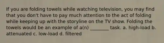 If you are folding towels while watching television, you may find that you don't have to pay much attention to the act of folding while keeping up with the storyline on the TV show. Folding the towels would be an example of a(n) ________ task. a. high-load b. attenuated c. low-load d. filtered