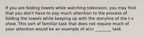 If you are folding towels while watching television, you may find that you don't have to pay much attention to the process of folding the towels while keeping up with the storyline of the t.v show. This sort of familiar task that does not require much of your attention would be an example of a(n) ________ task.