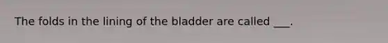 The folds in the lining of the bladder are called ___.