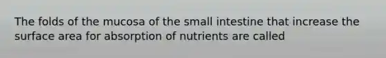 The folds of the mucosa of the small intestine that increase the surface area for absorption of nutrients are called