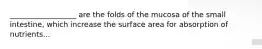 __________________ are the folds of the mucosa of the small intestine, which increase the surface area for absorption of nutrients...