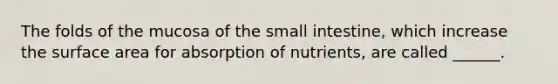 The folds of the mucosa of the small intestine, which increase the surface area for absorption of nutrients, are called ______.