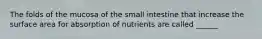 The folds of the mucosa of the small intestine that increase the surface area for absorption of nutrients are called ______