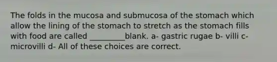 The folds in the mucosa and submucosa of the stomach which allow the lining of the stomach to stretch as the stomach fills with food are called _________blank. a- gastric rugae b- villi c- microvilli d- All of these choices are correct.