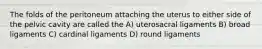 The folds of the peritoneum attaching the uterus to either side of the pelvic cavity are called the A) uterosacral ligaments B) broad ligaments C) cardinal ligaments D) round ligaments