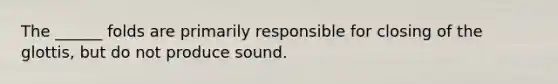 The ______ folds are primarily responsible for closing of the glottis, but do not produce sound.