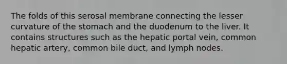 The folds of this serosal membrane connecting the lesser curvature of the stomach and the duodenum to the liver. It contains structures such as the hepatic portal vein, common hepatic artery, common bile duct, and lymph nodes.