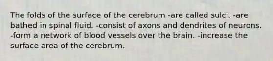 The folds of the surface of the cerebrum -are called sulci. -are bathed in spinal fluid. -consist of axons and dendrites of neurons. -form a network of <a href='https://www.questionai.com/knowledge/kZJ3mNKN7P-blood-vessels' class='anchor-knowledge'>blood vessels</a> over <a href='https://www.questionai.com/knowledge/kLMtJeqKp6-the-brain' class='anchor-knowledge'>the brain</a>. -increase the <a href='https://www.questionai.com/knowledge/kEtsSAPENL-surface-area' class='anchor-knowledge'>surface area</a> of the cerebrum.