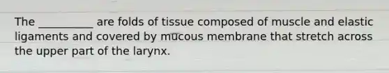 The __________ are folds of tissue composed of muscle and elastic ligaments and covered by mucous membrane that stretch across the upper part of the larynx.