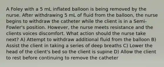 A Foley with a 5 mL inflated balloon is being removed by the nurse. After withdrawing 5 mL of fluid from the balloon, the nurse begins to withdraw the catheter while the client is in a Semi-Fowler's position. However, the nurse meets resistance and the clients voices discomfort. What action should the nurse take next? A) Attempt to withdraw additional fluid from the balloon B) Assist the client in taking a series of deep breaths C) Lower the head of the client's bed so the client is supine D) Allow the client to rest before continuing to remove the catheter