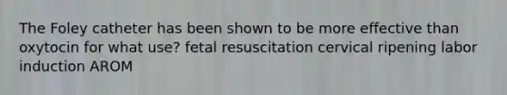 The Foley catheter has been shown to be more effective than oxytocin for what use? fetal resuscitation cervical ripening labor induction AROM