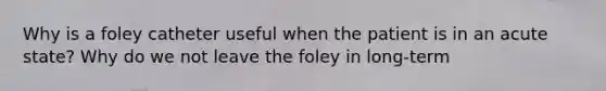 Why is a foley catheter useful when the patient is in an acute state? Why do we not leave the foley in long-term