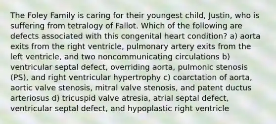 The Foley Family is caring for their youngest child, Justin, who is suffering from tetralogy of Fallot. Which of the following are defects associated with this congenital heart condition? a) aorta exits from the right ventricle, pulmonary artery exits from the left ventricle, and two noncommunicating circulations b) ventricular septal defect, overriding aorta, pulmonic stenosis (PS), and right ventricular hypertrophy c) coarctation of aorta, aortic valve stenosis, mitral valve stenosis, and patent ductus arteriosus d) tricuspid valve atresia, atrial septal defect, ventricular septal defect, and hypoplastic right ventricle