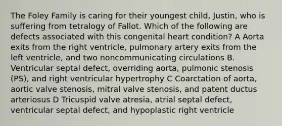 The Foley Family is caring for their youngest child, Justin, who is suffering from tetralogy of Fallot. Which of the following are defects associated with this congenital heart condition? A Aorta exits from the right ventricle, pulmonary artery exits from the left ventricle, and two noncommunicating circulations B. Ventricular septal defect, overriding aorta, pulmonic stenosis (PS), and right ventricular hypertrophy C Coarctation of aorta, aortic valve stenosis, mitral valve stenosis, and patent ductus arteriosus D Tricuspid valve atresia, atrial septal defect, ventricular septal defect, and hypoplastic right ventricle