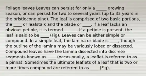 Foliage leaves Leaves can persist for only a _____ growing season, or can persist for two to several years (up to 33 years in the bristlecone pine). The leaf is comprised of two basic portions, the ____ or leafstalk and the blade or ____. If a leaf lacks an obvious petiole, it is termed ______. If a petiole is present, the leaf is said to be ____ (Fig). Leaves can be either simple or compound. In a simple leaf, the lamina or blade is ____, though the outline of the lamina may be variously lobed or dissected. Compound leaves have the lamina dissected into discrete segments known as ____ (occasionally, a leaflet is referred to as a pinna). Sometimes the ultimate leaflets of a leaf that is two or more times compound are referred to as ____ (Fig).