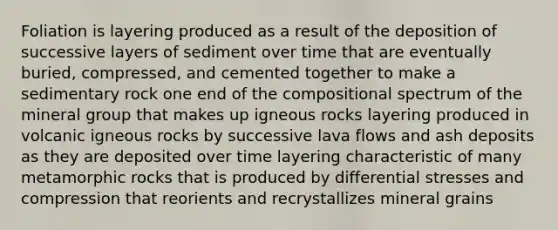 Foliation is layering produced as a result of the deposition of successive layers of sediment over time that are eventually buried, compressed, and cemented together to make a sedimentary rock one end of the compositional spectrum of the mineral group that makes up igneous rocks layering produced in volcanic igneous rocks by successive lava flows and ash deposits as they are deposited over time layering characteristic of many metamorphic rocks that is produced by differential stresses and compression that reorients and recrystallizes mineral grains