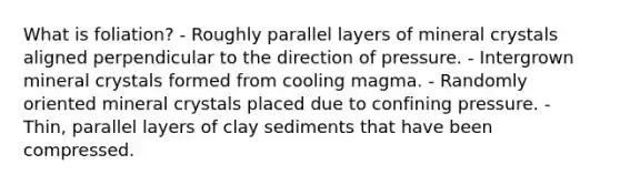 What is foliation? - Roughly parallel layers of mineral crystals aligned perpendicular to the direction of pressure. - Intergrown mineral crystals formed from cooling magma. - Randomly oriented mineral crystals placed due to confining pressure. - Thin, parallel layers of clay sediments that have been compressed.