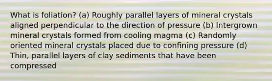 What is foliation? (a) Roughly parallel layers of mineral crystals aligned perpendicular to the direction of pressure (b) Intergrown mineral crystals formed from cooling magma (c) Randomly oriented mineral crystals placed due to confining pressure (d) Thin, parallel layers of clay sediments that have been compressed