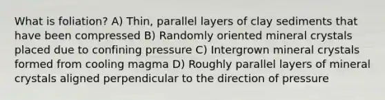 What is foliation? A) Thin, parallel layers of clay sediments that have been compressed B) Randomly oriented mineral crystals placed due to confining pressure C) Intergrown mineral crystals formed from cooling magma D) Roughly parallel layers of mineral crystals aligned perpendicular to the direction of pressure