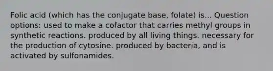 Folic acid (which has the conjugate base, folate) is... Question options: used to make a cofactor that carries methyl groups in synthetic reactions. produced by all living things. necessary for the production of cytosine. produced by bacteria, and is activated by sulfonamides.