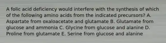 A folic acid deficiency would interfere with the synthesis of which of the following amino acids from the indicated precursors? A. Aspartate from oxaloacetate and glutamate B. Glutamate from glucose and ammonia C. Glycine from glucose and alanine D. Proline from glutamate E. Serine from glucose and alanine