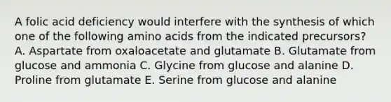 A folic acid deficiency would interfere with the synthesis of which one of the following amino acids from the indicated precursors? A. Aspartate from oxaloacetate and glutamate B. Glutamate from glucose and ammonia C. Glycine from glucose and alanine D. Proline from glutamate E. Serine from glucose and alanine