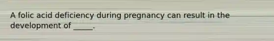 A folic acid deficiency during pregnancy can result in the development of _____.