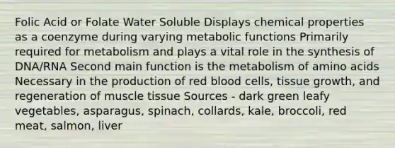 Folic Acid or Folate Water Soluble Displays chemical properties as a coenzyme during varying metabolic functions Primarily required for metabolism and plays a vital role in the synthesis of DNA/RNA Second main function is the metabolism of amino acids Necessary in the production of red blood cells, tissue growth, and regeneration of muscle tissue Sources - dark green leafy vegetables, asparagus, spinach, collards, kale, broccoli, red meat, salmon, liver