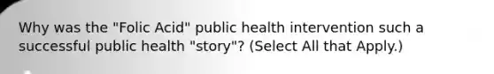 Why was the "Folic Acid" public health intervention such a successful public health "story"? (Select All that Apply.)