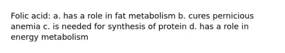 Folic acid: a. has a role in fat metabolism b. cures pernicious anemia c. is needed for synthesis of protein d. has a role in energy metabolism