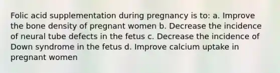 Folic acid supplementation during pregnancy is to: a. Improve the bone density of pregnant women b. Decrease the incidence of neural tube defects in the fetus c. Decrease the incidence of Down syndrome in the fetus d. Improve calcium uptake in pregnant women