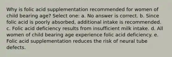 Why is folic acid supplementation recommended for women of child bearing age? Select one: a. No answer is correct. b. Since folic acid is poorly absorbed, additional intake is recommended. c. Folic acid deficiency results from insufficient milk intake. d. All women of child bearing age experience folic acid deficiency. e. Folic acid supplementation reduces the risk of neural tube defects.