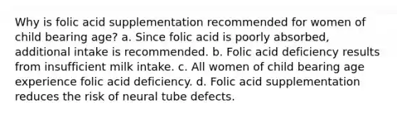 Why is folic acid supplementation recommended for women of child bearing age? a. Since folic acid is poorly absorbed, additional intake is recommended. b. Folic acid deficiency results from insufficient milk intake. c. All women of child bearing age experience folic acid deficiency. d. Folic acid supplementation reduces the risk of neural tube defects.